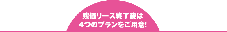 残価リース終了後は 4つのプランをご用意！