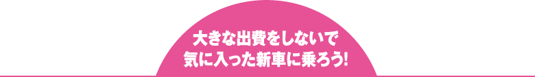 大きな出費をしないで 気に入った新車に乗ろう！